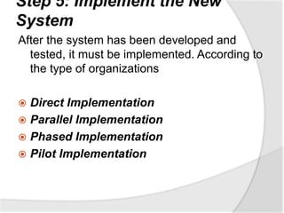 Step 5: Implement the New
System
After the system has been developed and
tested, it must be implemented. According to
the type of organizations
 Direct Implementation
 Parallel Implementation
 Phased Implementation
 Pilot Implementation
 
