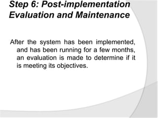 Step 6: Post-implementation
Evaluation and Maintenance
After the system has been implemented,
and has been running for a few months,
an evaluation is made to determine if it
is meeting its objectives.
 