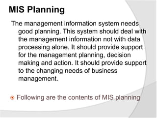 MIS Planning
The management information system needs
good planning. This system should deal with
the management information not with data
processing alone. It should provide support
for the management planning, decision
making and action. It should provide support
to the changing needs of business
management.
 Following are the contents of MIS planning
 