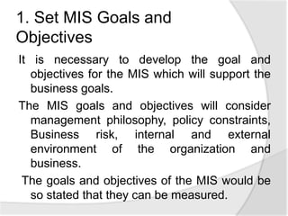 1. Set MIS Goals and
Objectives
It is necessary to develop the goal and
objectives for the MIS which will support the
business goals.
The MIS goals and objectives will consider
management philosophy, policy constraints,
Business risk, internal and external
environment of the organization and
business.
The goals and objectives of the MIS would be
so stated that they can be measured.
 