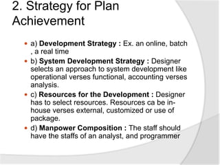 2. Strategy for Plan
Achievement
 a) Development Strategy : Ex. an online, batch
, a real time
 b) System Development Strategy : Designer
selects an approach to system development like
operational verses functional, accounting verses
analysis.
 c) Resources for the Development : Designer
has to select resources. Resources ca be in-
house verses external, customized or use of
package.
 d) Manpower Composition : The staff should
have the staffs of an analyst, and programmer
 