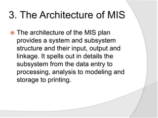 3. The Architecture of MIS
 The architecture of the MIS plan
provides a system and subsystem
structure and their input, output and
linkage. It spells out in details the
subsystem from the data entry to
processing, analysis to modeling and
storage to printing.
 