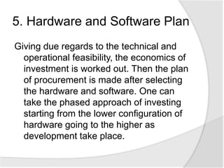 5. Hardware and Software Plan
Giving due regards to the technical and
operational feasibility, the economics of
investment is worked out. Then the plan
of procurement is made after selecting
the hardware and software. One can
take the phased approach of investing
starting from the lower configuration of
hardware going to the higher as
development take place.
 