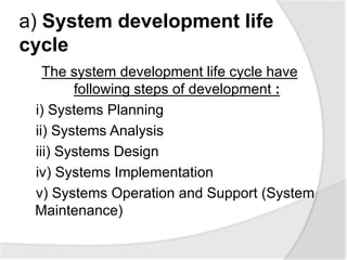 a) System development life
cycle
The system development life cycle have
following steps of development :
i) Systems Planning
ii) Systems Analysis
iii) Systems Design
iv) Systems Implementation
v) Systems Operation and Support (System
Maintenance)
 