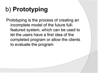 b) Prototyping
Prototyping is the process of creating an
incomplete model of the future full-
featured system, which can be used to
let the users have a first idea of the
completed program or allow the clients
to evaluate the program
 
