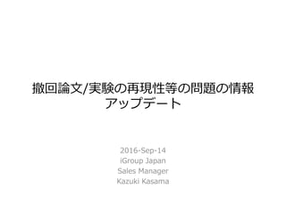 撤回論文/実験の再現性等の問題の情報
アップデート
2016-Sep-14
iGroup Japan
Sales Manager
Kazuki Kasama
 