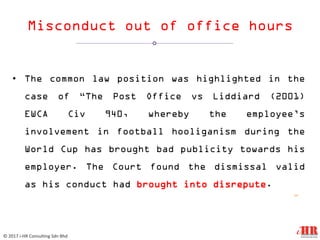 Misconduct out of office hours
• The common law position was highlighted in the
case of “The Post Office vs Liddiard (2001)
EWCA Civ 940, whereby the employee’s
involvement in football hooliganism during the
World Cup has brought bad publicity towards his
employer. The Court found the dismissal valid
as his conduct had brought into disrepute.
12
© 2017 i-HR Consulting Sdn Bhd
 