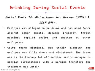 Drinking During Social Events
Mattel Tools Sdn Bhd v Anuar bin Hassan (1996) 1
MELR 294:
• Employee was alleged to be drunk and has used force
against other guests, damaged property, thrown
napkins, toppled chairs and shouted at other
employees.
• Court found dismissal was unfair although the
employee was fully drunk and misbehaved. The issue
was as the Company let off another senior manager in
similar circumstance with a warning therefore the
treatment was unfair.
12
© 2017 i-HR Consulting Sdn Bhd
 