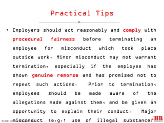 Practical Tips
• Employers should act reasonably and comply with
procedural fairness before terminating an
employee for misconduct which took place
outside work. Minor misconduct may not warrant
termination, especially if the employee has
shown genuine remorse and has promised not to
repeat such actions. Prior to termination,
employees should be made aware of the
allegations made against them, and be given an
opportunity to explain their conduct. Major
misconduct (e.g.: use of illegal substances)
12
© 2017 i-HR Consulting Sdn Bhd
 
