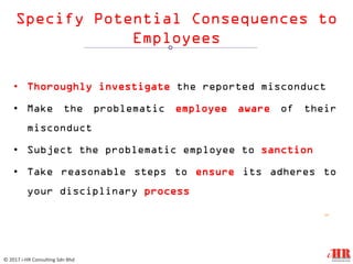 Specify Potential Consequences to
Employees
• Thoroughly investigate the reported misconduct
• Make the problematic employee aware of their
misconduct
• Subject the problematic employee to sanction
• Take reasonable steps to ensure its adheres to
your disciplinary process
12
© 2017 i-HR Consulting Sdn Bhd
 