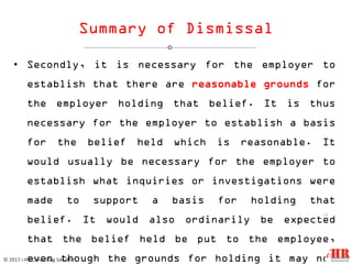 Summary of Dismissal
• Secondly, it is necessary for the employer to
establish that there are reasonable grounds for
the employer holding that belief. It is thus
necessary for the employer to establish a basis
for the belief held which is reasonable. It
would usually be necessary for the employer to
establish what inquiries or investigations were
made to support a basis for holding that
belief. It would also ordinarily be expected
that the belief held be put to the employee,
even though the grounds for holding it may not
12
© 2017 i-HR Consulting Sdn Bhd
 