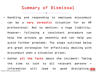 Summary of Dismissal
• Handling and responding to employee misconduct
can be a very stressful situation for an HR
professional. Not to mention, a huge liability.
However, following a consistent procedure can
help the process go smoothly and can help you
avoid further problems. The steps outlined below
are great strategies for effectively dealing with
misconduct when a situation arises.
• Gather all the facts about the incident: Taking
the time to talk to all relevant persons -
information will lead to good disciplinary
12
© 2017 i-HR Consulting Sdn Bhd
 