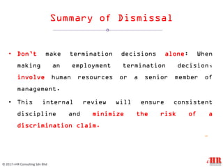 Summary of Dismissal
• Don’t make termination decisions alone: When
making an employment termination decision,
involve human resources or a senior member of
management.
• This internal review will ensure consistent
discipline and minimize the risk of a
discrimination claim.
12
© 2017 i-HR Consulting Sdn Bhd
 