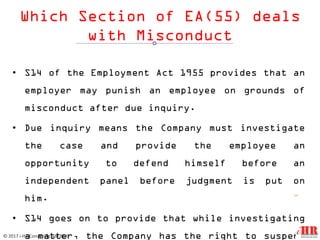 Which Section of EA(55) deals
with Misconduct
• S14 of the Employment Act 1955 provides that an
employer may punish an employee on grounds of
misconduct after due inquiry.
• Due inquiry means the Company must investigate
the case and provide the employee an
opportunity to defend himself before an
independent panel before judgment is put on
him.
• S14 goes on to provide that while investigating
a matter, the Company has the right to suspend
12
© 2017 i-HR Consulting Sdn Bhd
 