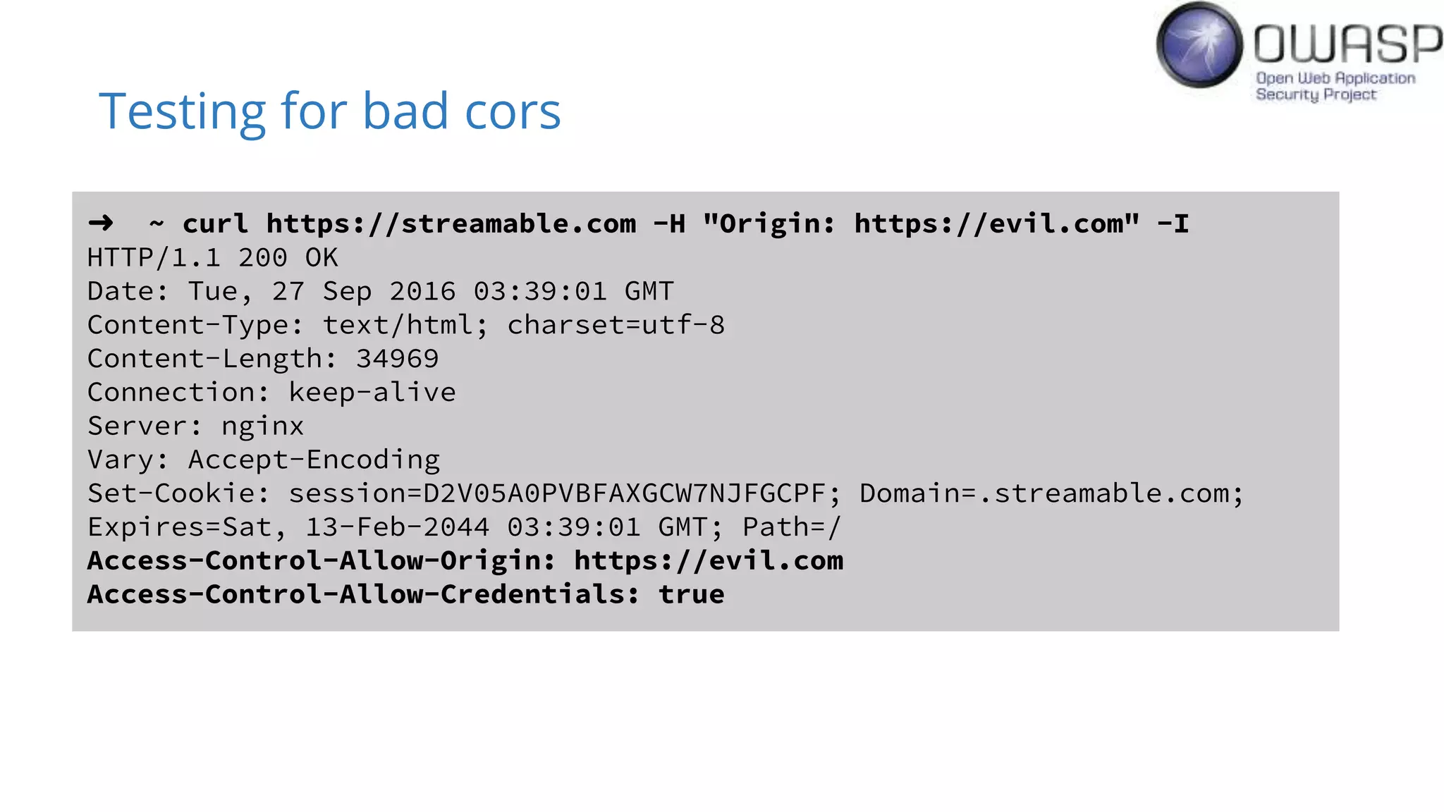 Testing for bad cors
➜ ~ curl https://streamable.com -H "Origin: https://evil.com" -I
HTTP/1.1 200 OK
Date: Tue, 27 Sep 2016 03:39:01 GMT
Content-Type: text/html; charset=utf-8
Content-Length: 34969
Connection: keep-alive
Server: nginx
Vary: Accept-Encoding
Set-Cookie: session=D2V05A0PVBFAXGCW7NJFGCPF; Domain=.streamable.com;
Expires=Sat, 13-Feb-2044 03:39:01 GMT; Path=/
Access-Control-Allow-Origin: https://evil.com
Access-Control-Allow-Credentials: true
 