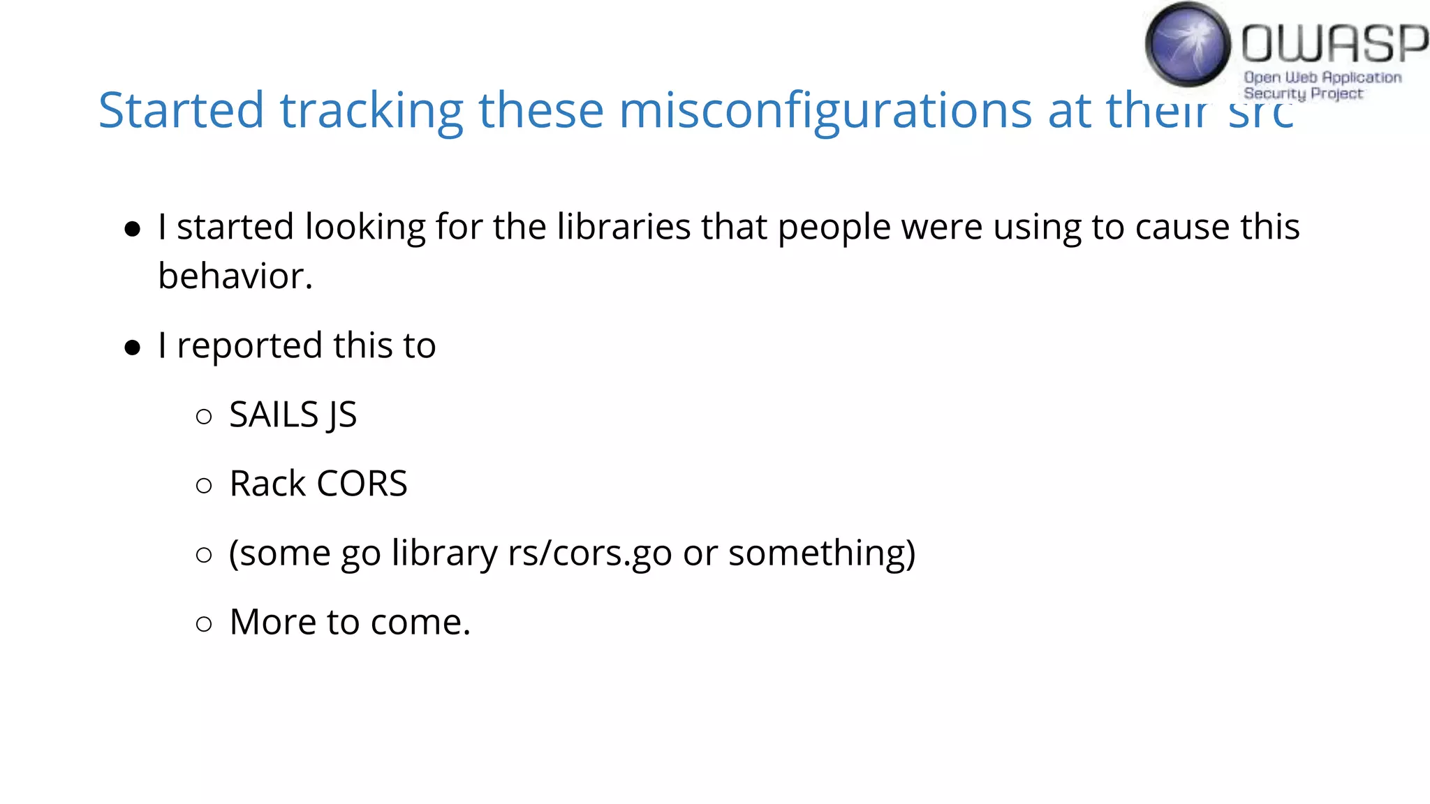 Started tracking these misconfigurations at their src
● I started looking for the libraries that people were using to cause this
behavior.
● I reported this to
○ SAILS JS
○ Rack CORS
○ (some go library rs/cors.go or something)
○ More to come.
 