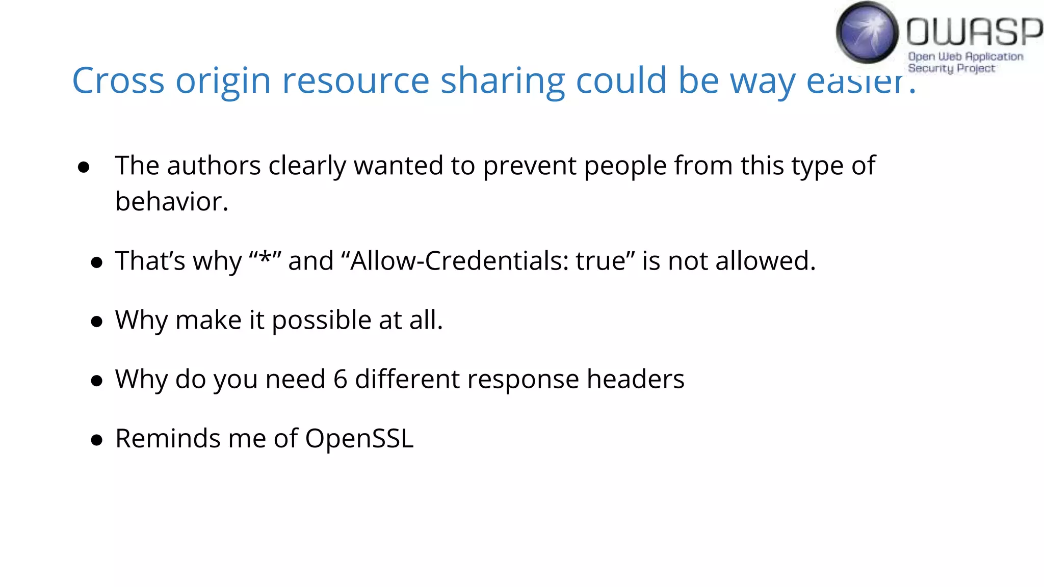 Cross origin resource sharing could be way easier.
● The authors clearly wanted to prevent people from this type of
behavior.
● That’s why “*” and “Allow-Credentials: true” is not allowed.
● Why make it possible at all.
● Why do you need 6 different response headers
● Reminds me of OpenSSL
 