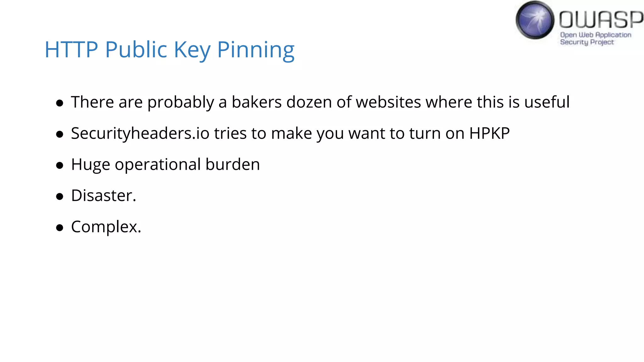 HTTP Public Key Pinning
● There are probably a bakers dozen of websites where this is useful
● Securityheaders.io tries to make you want to turn on HPKP
● Huge operational burden
● Disaster.
● Complex.
 