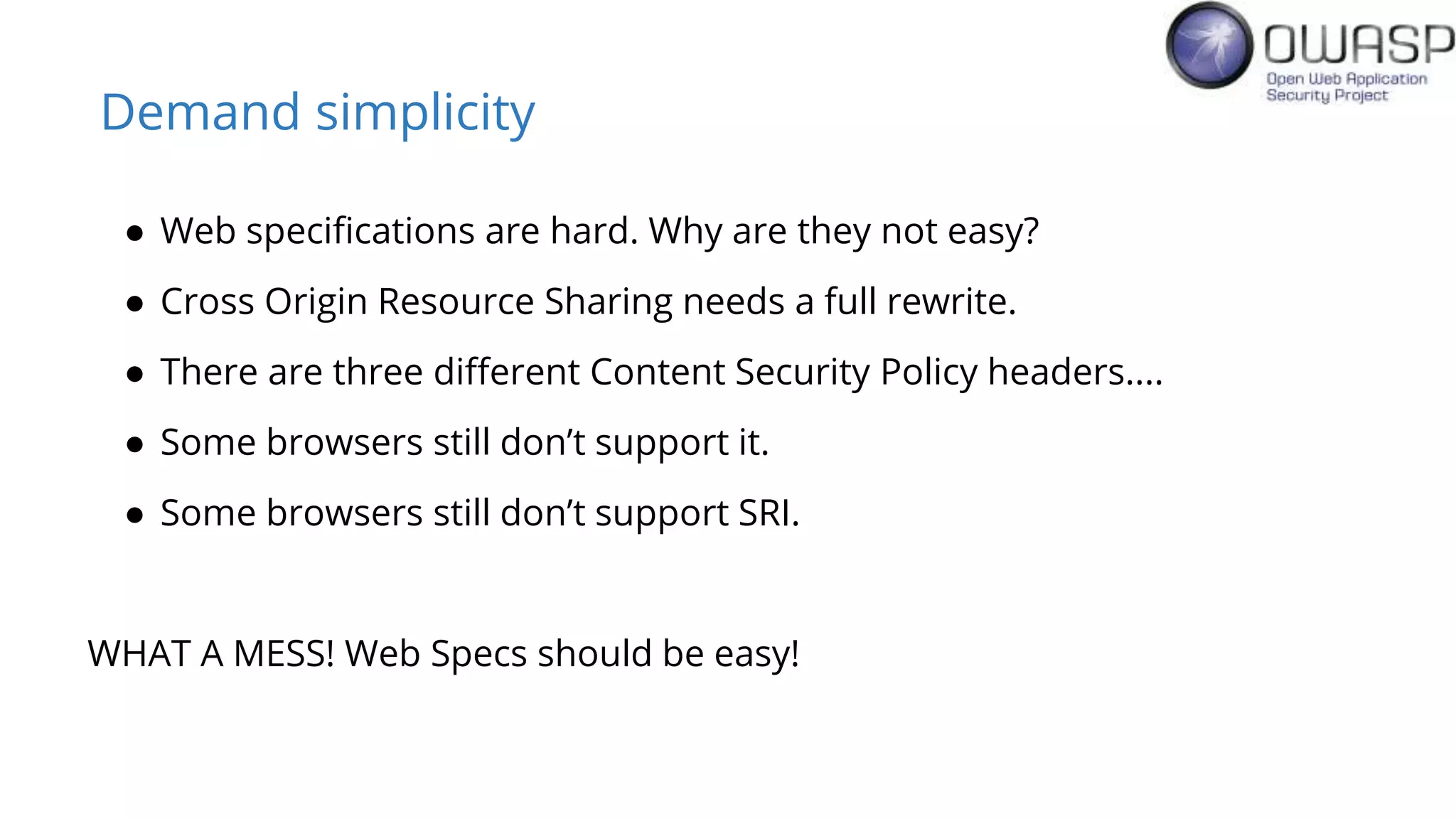 Demand simplicity
● Web specifications are hard. Why are they not easy?
● Cross Origin Resource Sharing needs a full rewrite.
● There are three different Content Security Policy headers....
● Some browsers still don’t support it.
● Some browsers still don’t support SRI.
WHAT A MESS! Web Specs should be easy!
 
