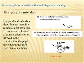 The pupil understands an algorithm but there is a computational error due to carelessness. Instead of using a calculator, as allowed in the examination, the pupil has, without due care, used mental methods. Source: QCA 