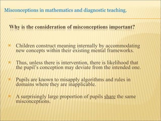 Children construct meaning internally by accommodating new concepts within their existing mental frameworks. Thus, unless there is intervention, there is likelihood that the pupil’s conception may deviate from the intended one. Pupils are known to misapply algorithms and rules in domains where they are inapplicable.  A surprisingly large proportion of pupils  share  the same misconceptions. 
