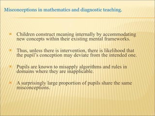 Children construct meaning internally by accommodating new concepts within their existing mental frameworks. Thus, unless there is intervention, there is likelihood that the pupil’s conception may deviate from the intended one. Pupils are known to misapply algorithms and rules in domains where they are inapplicable.  A surprisingly large proportion of pupils share the same misconceptions. 
