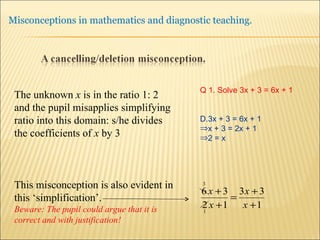 The unknown  x  is in the ratio 1: 2 and the pupil misapplies simplifying ratio into this domain: s/he divides the coefficients of  x  by 3 This misconception is also evident in this ‘simplification’.  Beware: The pupil could argue that it is correct and with justification! Q 1. Solve 3x + 3 = 6x + 1 3x + 3 = 6x + 1 x + 3 = 2x + 1 2 = x 