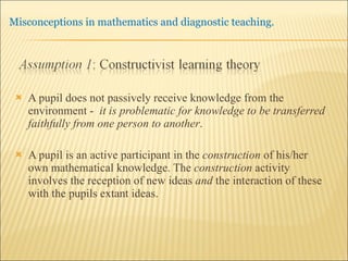 A pupil does not passively receive knowledge from the environment -  it is problematic for knowledge to be transferred faithfully from one person to another .  A pupil is an active participant in the  construction  of his/her own mathematical knowledge. The  construction  activity involves the reception of new ideas  and  the interaction of these with the pupils extant ideas.  