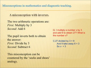 The two arithmetic operations are: First:  Multiply by 3 Second : Add 6 The pupil inverts both to obtain the answer: First:  Divide by 3 Second : Subtract 6 This misconception can be countered by the ‘socks and shoes’ analogy. Q. I multiply a number  x  by 3 and add 6 to obtain 27? What is the number  x ? 27 divided by 3 = 9 And 9 take away 6 = 3 So  x  =  3 