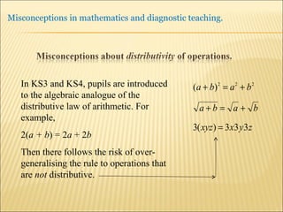 In KS3 and KS4, pupils are introduced to the algebraic analogue of the distributive law of arithmetic. For example, 2( a + b ) = 2 a  + 2 b Then there follows the risk of over-generalising the rule to operations that are  not  distributive. 