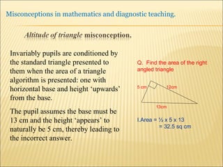 Invariably pupils are conditioned by the standard triangle presented to them when the area of a triangle algorithm is presented: one with horizontal base and height ‘upwards’ from the base.  The pupil assumes the base must be 13 cm and the height ‘appears’ to naturally be 5 cm, thereby leading to the incorrect answer. Q.  Find the area of the right angled triangle 5 cm  12cm 13cm Area = ½ x 5 x 13  = 32.5 sq cm 
