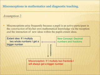 Misconceptions arise frequently because a pupil is an active participant in the  construction  of his/her own mathematical knowledge via the reception  and  the interaction of  new ideas within the pupils extant ideas.  New Concept: Decimal numbers and fractions Extant idea: If I multiply  two whole numbers I get a bigger number Accommodation Misconception: If I multiply two fractions I will always get a bigger number  