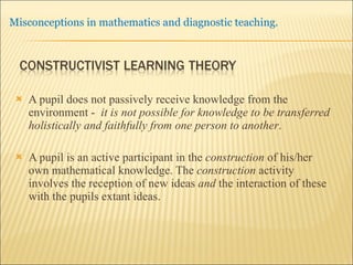 A pupil does not passively receive knowledge from the environment -  it is not possible for knowledge to be transferred holistically and faithfully from one person to another .  A pupil is an active participant in the  construction  of his/her own mathematical knowledge. The  construction  activity involves the reception of new ideas  and  the interaction of these with the pupils extant ideas.  
