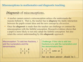 A teacher cannot correct a misconception unless s/he understands the reasons behind it.  That is, the teacher has to  diagnose   the faulty interaction between the pupils extant ideas and the new concept by  discussion  . Once the  diagnosis  is made then the teacher can challenge or contrast the misconception with the faithful conception. Research evidence shows that a pupil is more likely to not only adopt the faithful conception  but also retain the correct understanding by this  diagnostic  approach. Misconception: To add two fractions, I add the numerators and the denominators. Challenge: If the rule to add two fractions is to add the numerators and the denominators then  