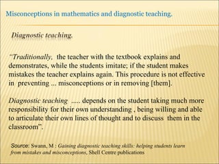 Source :  Swann, M :  Gaining diagnostic teaching skills: helping students learn from mistakes and misconceptions , Shell Centre publications “ Traditionally,  the teacher with the textbook explains and demonstrates, while the students imitate; if the student makes mistakes the teacher explains again. This procedure is not effective in  preventing ... misconceptions or in removing [them]. Diagnostic teaching  ..... depends on the student taking much more responsibility for their own understanding , being willing and able to articulate their own lines of thought and to discuss  them in the classroom”. 