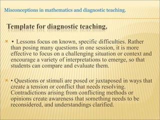 •  Lessons focus on known, specific difficulties. Rather than posing many questions in one session, it is more effective to focus on a challenging situation or context and encourage a variety of interpretations to emerge, so that students can compare and evaluate them. •  Questions or stimuli are posed or juxtaposed in ways that create a tension or conflict that needs resolving. Contradictions arising from conflicting methods or opinions create awareness that something needs to be reconsidered, and understandings clarified. 