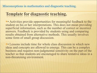 •  Activities provide opportunities for meaningful feedback to the student on his or her interpretations. This does not mean providing superficial information, such as the number of correct or incorrect answers. Feedback is provided by students using and comparing results obtained from alternative methods. This usually involves some form of small group discussion. •  Lessons include time for whole class discussion in which new ideas and concepts are allowed to emerge. This can be a complex business and requires non-judgmental sensitivity on the part of the teacher so that students are encouraged to share tentative ideas in a non-threatening environment. 