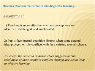1) Teaching is more effective when misconceptions are identified, challenged, and ameliorated. 2) Pupils face internal cognitive distress when some external idea, process, or rule conflicts with their existing mental schema. We accept the research evidence which suggests that the resolutions of these cognitive conflicts through discussion leads to effective learning. 