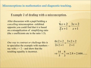 After discussion with a pupil holding a  cancelling  misconception  exhibited opposite you could find that it is based on a misapplication of  simplifying ratio (the  x  coefficients ate in the ratio 1:3). One way to contrast or challenge  this is to specialise the example with numbers – say with  x =  2 – and show that the resulting equality is incorrect. 
