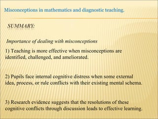 Importance of dealing with misconceptions 1) Teaching is more effective when misconceptions are identified, challenged, and ameliorated. 2) Pupils face internal cognitive distress when some external idea, process, or rule conflicts with their existing mental schema. 3) Research evidence suggests that the resolutions of these cognitive conflicts through discussion leads to effective learning. 