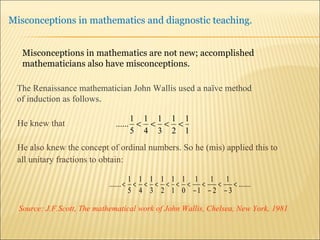 He knew that He also knew the concept of ordinal numbers. So he (mis) applied this to  all unitary fractions to obtain: Source:  J.F.Scott, The mathematical work of John Wallis, Chelsea, New York, 1981 The Renaissance mathematician John Wallis used a naïve method  of induction as follows . Misconceptions in mathematics are not new; accomplished mathematicians also have misconceptions. 