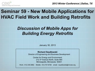 2013 Winter Conference | Dallas, TX


Seminar 59 - New Mobile Applications for
HVAC Field Work and Building Retrofits

       Discussion of Mobile Apps for
         Building Energy Retrofits

                                 January 30, 2013


                               Richard Szydlowski
                  Director of Engineering and Business Development
                        Center for Energy and Environment
                           212 3rd Avenue North, Suite 560
                           Minneapolis, Minnesota 55401
        Work: 612.335.5862   Mobile: 612.747.6726   email: rszydlowski@mncee.org
 
