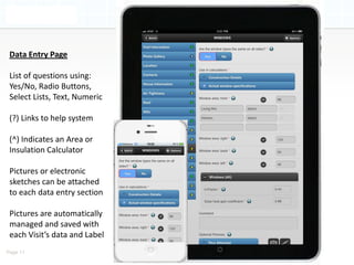 Data Entry Page

 List of questions using:
 Yes/No, Radio Buttons,
 Select Lists, Text, Numeric

 (?) Links to help system

 (^) Indicates an Area or
 Insulation Calculator

 Pictures or electronic
 sketches can be attached
 to each data entry section

 Pictures are automatically
 managed and saved with
 each Visit’s data and Label
Page 11
 