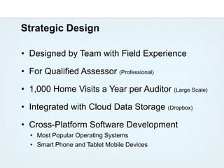 Strategic Design

• Designed by Team with Field Experience

• For Qualified Assessor (Professional)

• 1,000 Home Visits a Year per Auditor (Large Scale)

• Integrated with Cloud Data Storage (Dropbox)

• Cross-Platform Software Development
  • Most Popular Operating Systems
  • Smart Phone and Tablet Mobile Devices
 