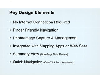 Key Design Elements

• No Internet Connection Required

• Finger Friendly Navigation

• Photo/Image Capture & Management

• Integrated with Mapping Apps or Web Sites

• Summary View (One-Page Data Review)

• Quick Navigation (One-Click from Anywhere)
 
