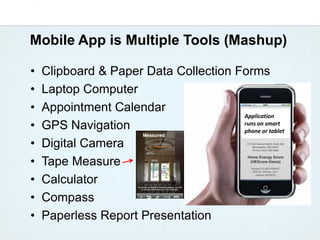 Mobile App is Multiple Tools (Mashup)

•   Clipboard & Paper Data Collection Forms
•   Laptop Computer
•   Appointment Calendar
                                       Application
•   GPS Navigation                     runs on smart
                                       phone or tablet

•   Digital Camera
•   Tape Measure
•   Calculator
•   Compass
•   Paperless Report Presentation
 