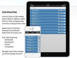 Visits (Home) Page

 A list of Visits on the mobile
 device (Name, Address, ID#s).
 Click on Visit to display data
 summary using business rules

 Appointment Calendar:
 Ordered by Scheduled
 Date/Time for home visit

 Visit Type Ordering:
   - Scheduled
   - Reschedule
   - Cancel
   - Completed

 Manage cloud data storage
 on Cloud Storage account
Page 9
 