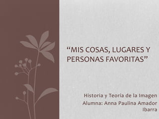 Historia y Teoría de la Imagen
Alumna: Anna Paulina Amador
Ibarra
“MIS COSAS, LUGARES Y
PERSONAS FAVORITAS”
 