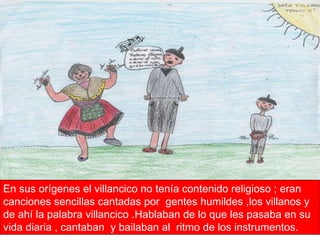 En sus orígenes el villancico no tenía contenido religioso ; eran canciones sencillas cantadas por  gentes humildes ,los villanos y de ahí la palabra villancico .Hablaban de lo que les pasaba en su vida diaria , cantaban  y bailaban al  ritmo de los instrumentos. 
