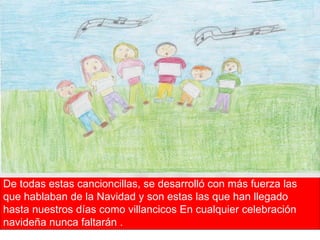 De todas estas cancioncillas, se desarrolló con más fuerza las que hablaban de la Navidad y son estas las que han llegado hasta nuestros días como villancicos En cualquier celebración navideña nunca faltarán . 